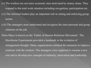(v) The workers are not mere economic men motivated by money alone. They
respond to the total work situation including recognition, participation etc.
(vi) The informal leaders play an important role in setting and enforcing group
norms.
(vii) The managers must understand and recognize the inter-personal and group
relations on the job.
Elton Mayo is known as the ‘Father of Human Relations Movement’. The
Hawthorne Experiments provided a landmark in the evolution of
management thought. Many organizations initiated the measures to improve
relations with the workers. The managers were supposed to assume a new
role and to develop new concepts of authority, motivation and leadership.
 