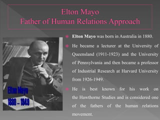  Elton Mayo was born in Australia in 1880.
 He became a lecturer at the University of
Queensland (1911-1923) and the University
of Pennsylvania and then became a professor
of Industrial Research at Harvard University
from 1926-1949.
 He is best known for his work on
the Hawthorne Studies and is considered one
of the fathers of the human relations
movement.
 