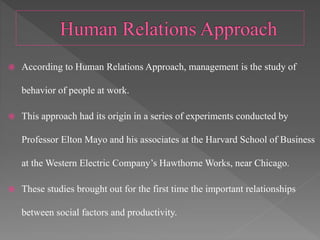  According to Human Relations Approach, management is the study of
behavior of people at work.
 This approach had its origin in a series of experiments conducted by
Professor Elton Mayo and his associates at the Harvard School of Business
at the Western Electric Company’s Hawthorne Works, near Chicago.
 These studies brought out for the first time the important relationships
between social factors and productivity.
 
