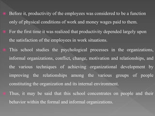  Before it, productivity of the employees was considered to be a function
only of physical conditions of work and money wages paid to them.
 For the first time it was realized that productivity depended largely upon
the satisfaction of the employees in work situations.
 This school studies the psychological processes in the organizations,
informal organizations, conflict, change, motivation and relationships, and
the various techniques of achieving organizational development by
improving the relationships among the various groups of people
constituting the organization and its internal environment.
 Thus, it may be said that this school concentrates on people and their
behavior within the formal and informal organizations.
 