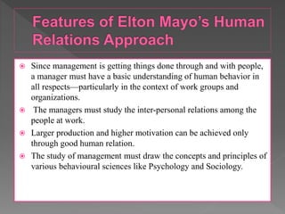  Since management is getting things done through and with people,
a manager must have a basic understanding of human behavior in
all respects—particularly in the context of work groups and
organizations.
 The managers must study the inter-personal relations among the
people at work.
 Larger production and higher motivation can be achieved only
through good human relation.
 The study of management must draw the concepts and principles of
various behavioural sciences like Psychology and Sociology.
 