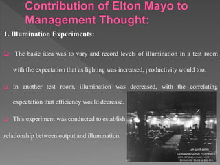 1. Illumination Experiments:
 The basic idea was to vary and record levels of illumination in a test room
with the expectation that as lighting was increased, productivity would too.
 In another test room, illumination was decreased, with the correlating
expectation that efficiency would decrease.
 This experiment was conducted to establish
relationship between output and illumination.
 