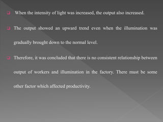  When the intensity of light was increased, the output also increased.
 The output showed an upward trend even when the illumination was
gradually brought down to the normal level.
 Therefore, it was concluded that there is no consistent relationship between
output of workers and illumination in the factory. There must be some
other factor which affected productivity.
 