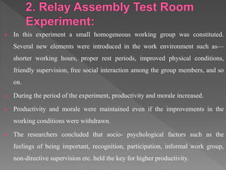  In this experiment a small homogeneous working group was constituted.
Several new elements were introduced in the work environment such as—
shorter working hours, proper rest periods, improved physical conditions,
friendly supervision, free social interaction among the group members, and so
on.
 During the period of the experiment, productivity and morale increased.
 Productivity and morale were maintained even if the improvements in the
working conditions were withdrawn.
 The researchers concluded that socio- psychological factors such as the
feelings of being important, recognition, participation, informal work group,
non-directive supervision etc. held the key for higher productivity.
 
