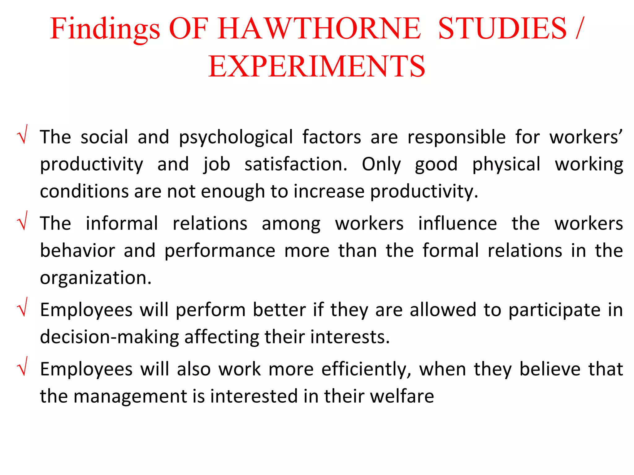 Findings OF HAWTHORNE STUDIES /
EXPERIMENTS
 The social and psychological factors are responsible for workers’
productivity and job satisfaction. Only good physical working
conditions are not enough to increase productivity.
 The informal relations among workers influence the workers
behavior and performance more than the formal relations in the
organization.
 Employees will perform better if they are allowed to participate in
decision-making affecting their interests.
 Employees will also work more efficiently, when they believe that
the management is interested in their welfare
 
