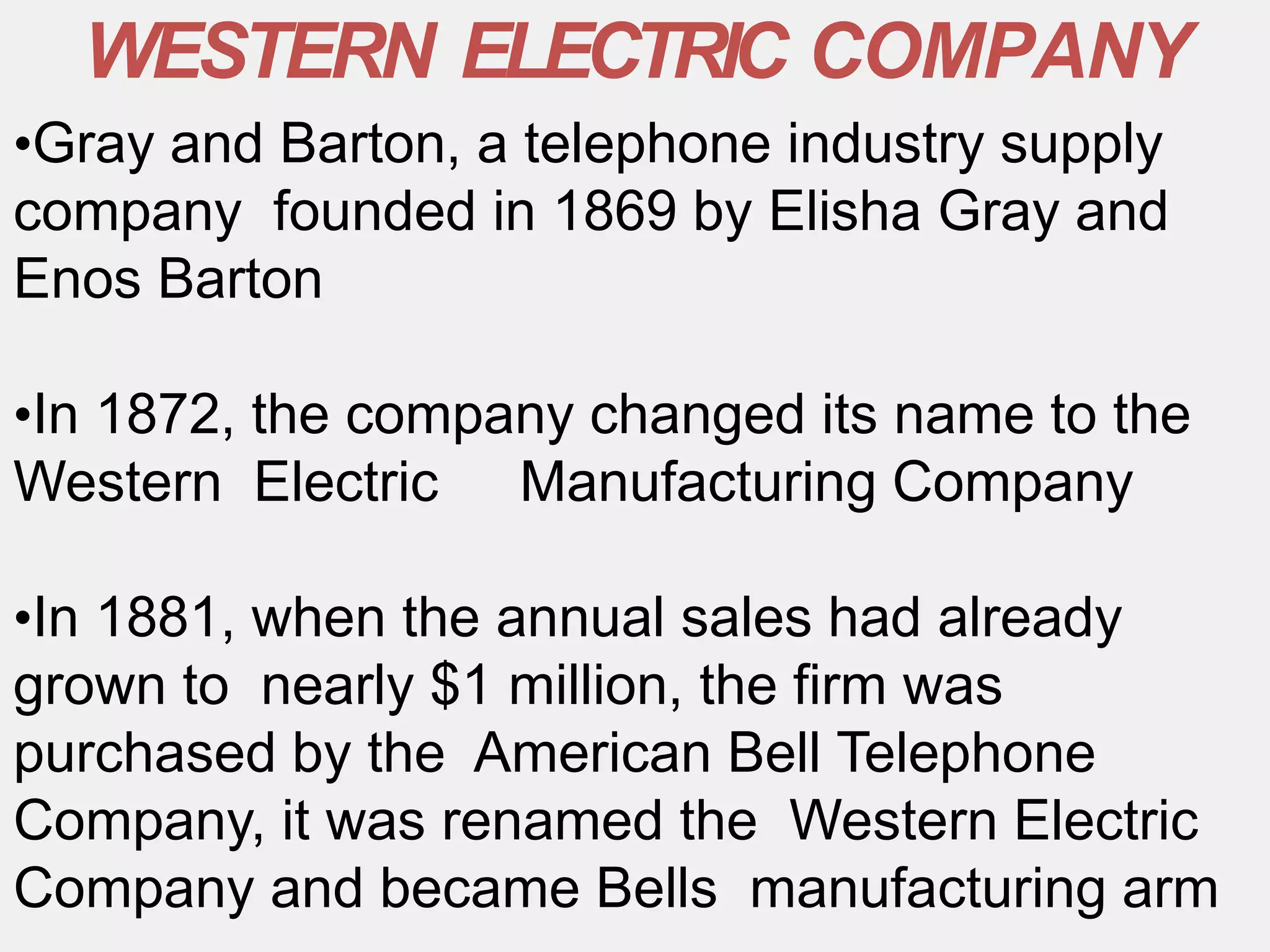 •Gray and Barton, a telephone industry supply
company founded in 1869 by Elisha Gray and
Enos Barton
•In 1872, the company changed its name to the
Western Electric Manufacturing Company
•In 1881, when the annual sales had already
grown to nearly $1 million, the firm was
purchased by the American Bell Telephone
Company, it was renamed the Western Electric
Company and became Bells manufacturing arm
WESTERN ELECTRIC COMPANY
 