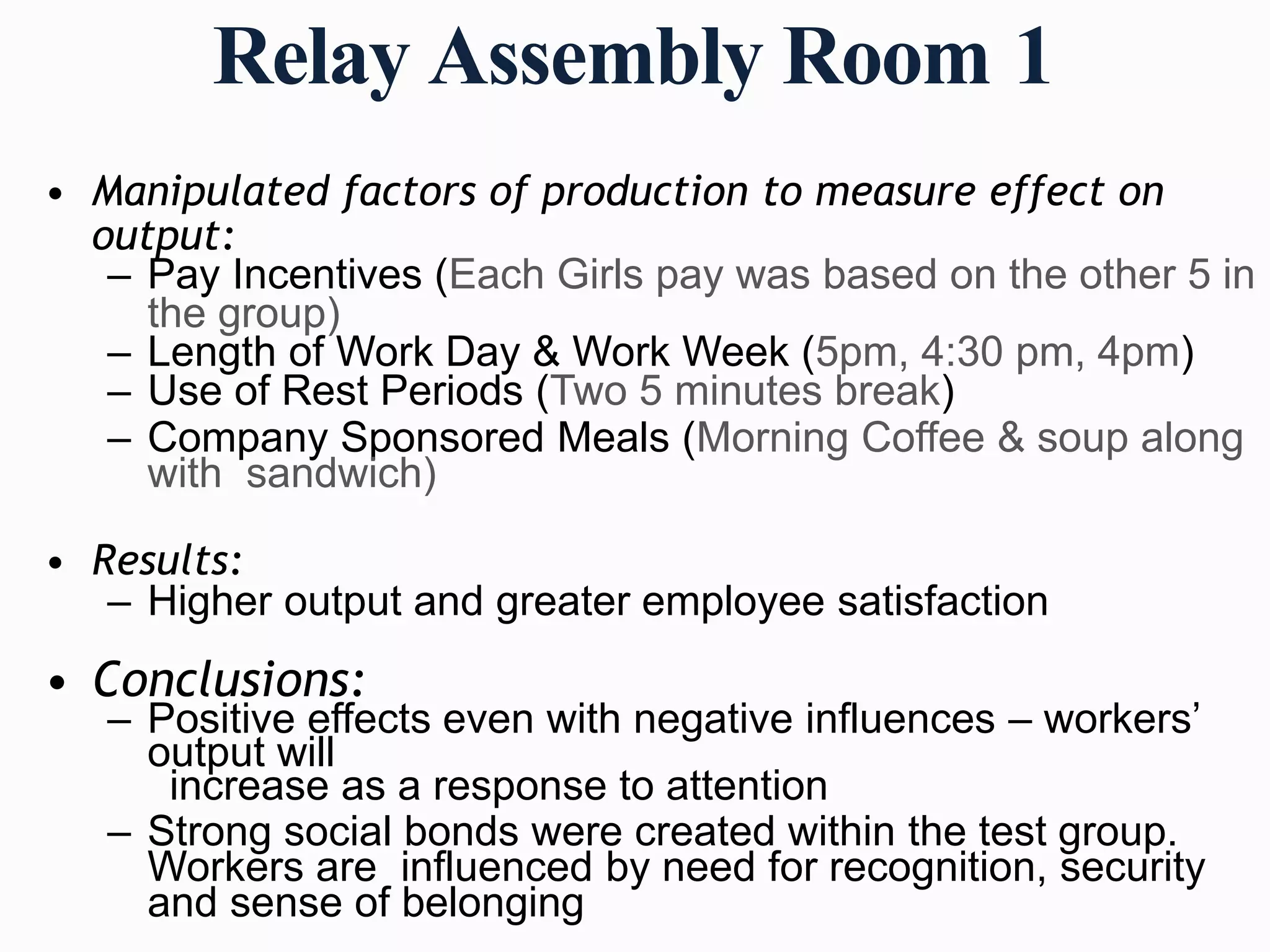 Relay Assembly Room 1
• Manipulated factors of production to measure effect on
output:
– Pay Incentives (Each Girls pay was based on the other 5 in
the group)
– Length of Work Day & Work Week (5pm, 4:30 pm, 4pm)
– Use of Rest Periods (Two 5 minutes break)
– Company Sponsored Meals (Morning Coffee & soup along
with sandwich)
• Results:
– Higher output and greater employee satisfaction
• Conclusions:
– Positive effects even with negative influences – workers’
output will
increase as a response to attention
– Strong social bonds were created within the test group.
Workers are influenced by need for recognition, security
and sense of belonging
 