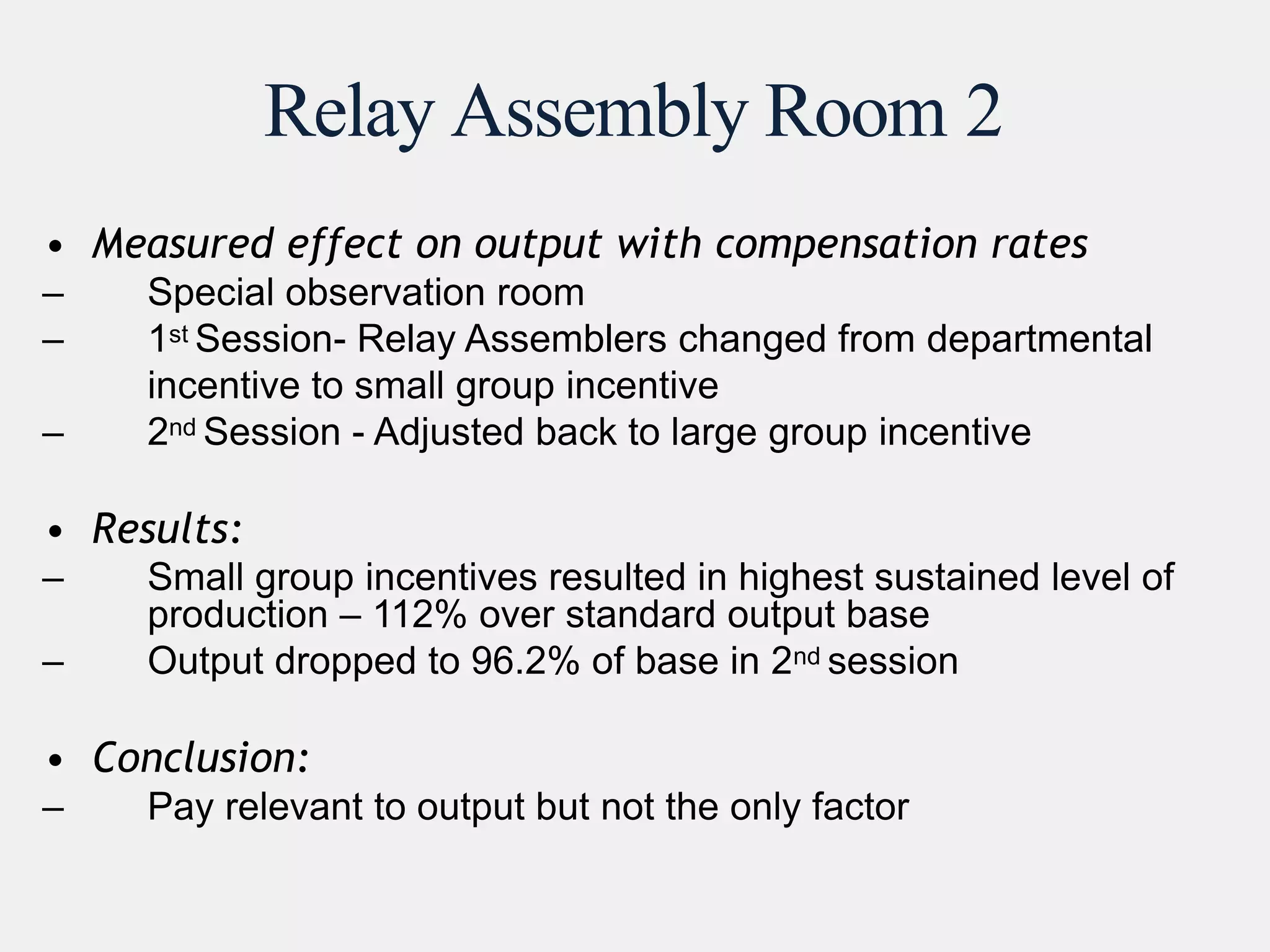 Relay Assembly Room 2
• Measured effect on output with compensation rates
– Special observation room
– 1st Session- Relay Assemblers changed from departmental
incentive to small group incentive
– 2nd Session - Adjusted back to large group incentive
• Results:
– Small group incentives resulted in highest sustained level of
production – 112% over standard output base
– Output dropped to 96.2% of base in 2nd session
• Conclusion:
– Pay relevant to output but not the only factor
 