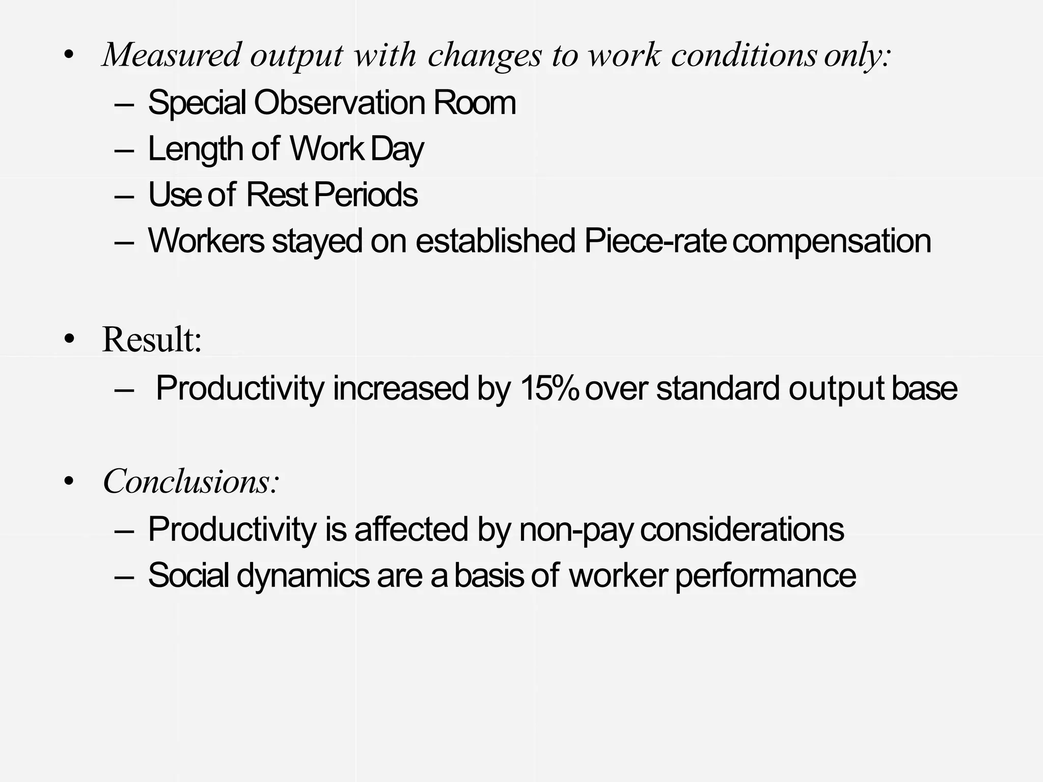 • Measured output with changes to work conditionsonly:
– Special Observation Room
– Length of WorkDay
– Useof RestPeriods
– Workers stayed on established Piece-ratecompensation
• Result:
– Productivity increased by 15%over standard output base
• Conclusions:
– Productivity is affected by non-payconsiderations
– Social dynamics are abasisof worker performance
 