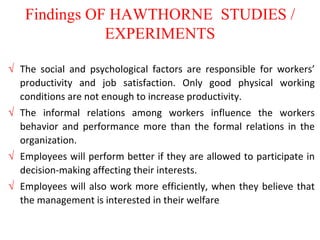 Findings OF HAWTHORNE STUDIES /
EXPERIMENTS
 The social and psychological factors are responsible for workers’
productivity and job satisfaction. Only good physical working
conditions are not enough to increase productivity.
 The informal relations among workers influence the workers
behavior and performance more than the formal relations in the
organization.
 Employees will perform better if they are allowed to participate in
decision-making affecting their interests.
 Employees will also work more efficiently, when they believe that
the management is interested in their welfare
 