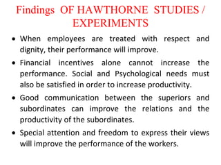 Findings OF HAWTHORNE STUDIES /
EXPERIMENTS
 When employees are treated with respect and
dignity, their performance will improve.
 Financial incentives alone cannot increase the
performance. Social and Psychological needs must
also be satisfied in order to increase productivity.
 Good communication between the superiors and
subordinates can improve the relations and the
productivity of the subordinates.
 Special attention and freedom to express their views
will improve the performance of the workers.
 