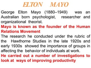 ELTON MAYO
George Elton Mayo (1880–1949) was an
Australian born psychologist, researcher and
organizational theorist.
Mayo is known as the founder of the Human
Relations Movement
The research he conducted under the rubric of
the Hawthorne Studies in the late 1920s and
early 1930s showed the importance of groups in
affecting the behavior of individuals at work.
He carried out a number of investigations to
look at ways of improving productivity
 