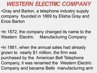 •Gray and Barton, a telephone industry supply
company founded in 1869 by Elisha Gray and
Enos Barton
•In 1872, the company changed its name to the
Western Electric Manufacturing Company
•In 1881, when the annual sales had already
grown to nearly $1 million, the firm was
purchased by the American Bell Telephone
Company, it was renamed the Western Electric
Company and became Bells manufacturing arm
WESTERN ELECTRIC COMPANY
 