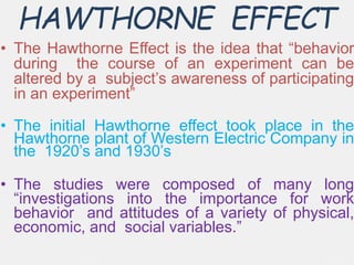 HAWTHORNE EFFECT
• The Hawthorne Effect is the idea that “behavior
during the course of an experiment can be
altered by a subject’s awareness of participating
in an experiment”
• The initial Hawthorne effect took place in the
Hawthorne plant of Western Electric Company in
the 1920’s and 1930’s
• The studies were composed of many long
“investigations into the importance for work
behavior and attitudes of a variety of physical,
economic, and social variables.”
 