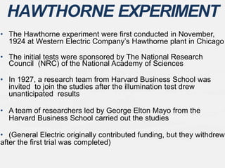 • The Hawthorne experiment were first conducted in November,
1924 at Western Electric Company’s Hawthorne plant in Chicago
• The initial tests were sponsored by The National Research
Council (NRC) of the National Academy of Sciences
• In 1927, a research team from Harvard Business School was
invited to join the studies after the illumination test drew
unanticipated results
• A team of researchers led by George Elton Mayo from the
Harvard Business School carried out the studies
• (General Electric originally contributed funding, but they withdrew
after the first trial was completed)
HAWTHORNE EXPERIMENT
 