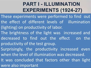 PART I - ILLUMINATION
EXPERIMENTS (1924-27)
These experiments were performed to find out
the effect of different levels of illumination
(lighting) on productivity of labor.
The brightness of the light was increased and
decreased to find out the effect on the
productivity of the test group.
Surprisingly, the productivity increased even
when the level of illumination was decreased.
It was concluded that factors other than light
were also important
 