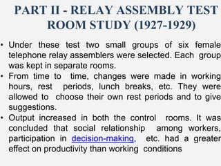 PART II - RELAY ASSEMBLY TEST
ROOM STUDY (1927-1929)
• Under these test two small groups of six female
telephone relay assemblers were selected. Each group
was kept in separate rooms.
• From time to time, changes were made in working
hours, rest periods, lunch breaks, etc. They were
allowed to choose their own rest periods and to give
suggestions.
• Output increased in both the control rooms. It was
concluded that social relationship among workers,
participation in decision-making, etc. had a greater
effect on productivity than working conditions
 
