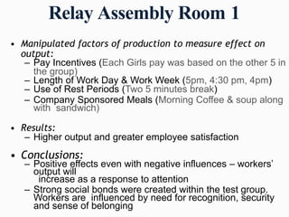Relay Assembly Room 1
• Manipulated factors of production to measure effect on
output:
– Pay Incentives (Each Girls pay was based on the other 5 in
the group)
– Length of Work Day & Work Week (5pm, 4:30 pm, 4pm)
– Use of Rest Periods (Two 5 minutes break)
– Company Sponsored Meals (Morning Coffee & soup along
with sandwich)
• Results:
– Higher output and greater employee satisfaction
• Conclusions:
– Positive effects even with negative influences – workers’
output will
increase as a response to attention
– Strong social bonds were created within the test group.
Workers are influenced by need for recognition, security
and sense of belonging
 