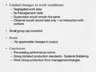 • Limited changes to work conditions:
– Segregatedwork area
– No Management Visits
– Supervision would remain thesame
– Observer would record data only – no interactionwith
workers
• Small group payincentive
• Result:
– No appreciable changes in output
• Conclusions:
– Pre-existing performance norms
– Group dictated production standards - SystemicSoldiering
– Work Group protection from managementchanges.
 