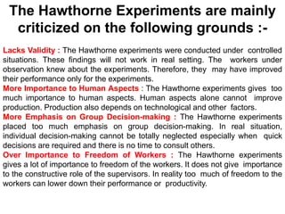 The Hawthorne Experiments are mainly
criticized on the following grounds :-
Lacks Validity : The Hawthorne experiments were conducted under controlled
situations. These findings will not work in real setting. The workers under
observation knew about the experiments. Therefore, they may have improved
their performance only for the experiments.
More Importance to Human Aspects : The Hawthorne experiments gives too
much importance to human aspects. Human aspects alone cannot improve
production. Production also depends on technological and other factors.
More Emphasis on Group Decision-making : The Hawthorne experiments
placed too much emphasis on group decision-making. In real situation,
individual decision-making cannot be totally neglected especially when quick
decisions are required and there is no time to consult others.
Over Importance to Freedom of Workers : The Hawthorne experiments
gives a lot of importance to freedom of the workers. It does not give importance
to the constructive role of the supervisors. In reality too much of freedom to the
workers can lower down their performance or productivity.
 