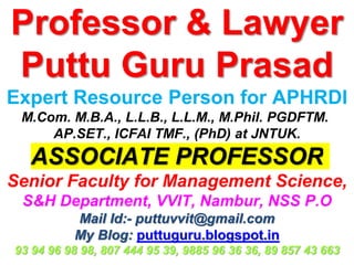 Professor & Lawyer
Puttu Guru Prasad
Expert Resource Person for APHRDI
M.Com. M.B.A., L.L.B., L.L.M., M.Phil. PGDFTM.
AP.SET., ICFAI TMF., (PhD) at JNTUK.
ASSOCIATE PROFESSOR
Senior Faculty for Management Science,
S&H Department, VVIT, Nambur, NSS P.O
Mail Id:- puttuvvit@gmail.com
My Blog: puttuguru.blogspot.in
93 94 96 98 98, 807 444 95 39, 9885 96 36 36, 89 857 43 663
 