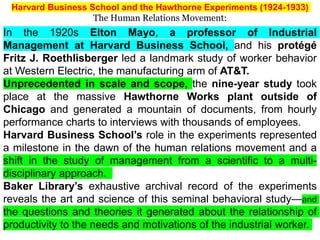 In the 1920s Elton Mayo, a professor of Industrial
Management at Harvard Business School, and his protégé
Fritz J. Roethlisberger led a landmark study of worker behavior
at Western Electric, the manufacturing arm of AT&T.
Unprecedented in scale and scope, the nine-year study took
place at the massive Hawthorne Works plant outside of
Chicago and generated a mountain of documents, from hourly
performance charts to interviews with thousands of employees.
Harvard Business School’s role in the experiments represented
a milestone in the dawn of the human relations movement and a
shift in the study of management from a scientific to a multi-
disciplinary approach.
Baker Library’s exhaustive archival record of the experiments
reveals the art and science of this seminal behavioral study—and
the questions and theories it generated about the relationship of
productivity to the needs and motivations of the industrial worker.
Harvard Business School and the Hawthorne Experiments (1924-1933)
The Human Relations Movement:
 