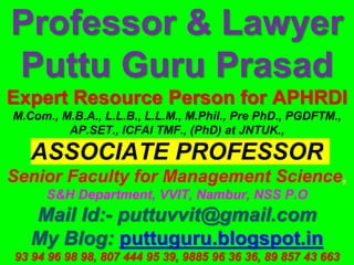 Professor & Lawyer
Puttu Guru Prasad
Expert Resource Person for APHRDI
M.Com., M.B.A., L.L.B., L.L.M., M.Phil., Pre PhD., PGDFTM.,
AP.SET., ICFAI TMF., (PhD) at JNTUK.,
ASSOCIATE PROFESSOR
Senior Faculty for Management Science,
S&H Department, VVIT, Nambur, NSS P.O
Mail Id:- puttuvvit@gmail.com
My Blog: puttuguru.blogspot.in
93 94 96 98 98, 807 444 95 39, 9885 96 36 36, 89 857 43 663
 