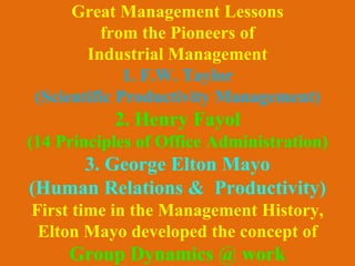 Great Management Lessons
from the Pioneers of
Industrial Management
1. F.W. Taylor
(Scientific Productivity Management)
2. Henry Fayol
(14 Principles of Office Administration)
3. George Elton Mayo
(Human Relations & Productivity)
First time in the Management History,
Elton Mayo developed the concept of
Group Dynamics @ work
 