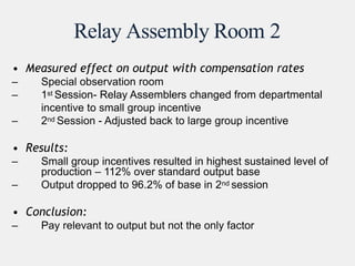 Relay Assembly Room 2
• Measured effect on output with compensation rates
– Special observation room
– 1st Session- Relay Assemblers changed from departmental
incentive to small group incentive
– 2nd Session - Adjusted back to large group incentive
• Results:
– Small group incentives resulted in highest sustained level of
production – 112% over standard output base
– Output dropped to 96.2% of base in 2nd session
• Conclusion:
– Pay relevant to output but not the only factor
 