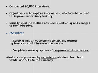 • Conducted 20,000 interviews.
• Objective was to explore information, which could be used
to improve supervisory training.
• Initially used the method of Direct Questioning and changed
to Non Directive.
• Results:
-Merely giving an opportunity to talk and express
grievances would increase the morale.
-Complaints were symptoms of deep-rooted disturbances.
-Workers are governed by experience obtained from both
inside and outside the company.
 
