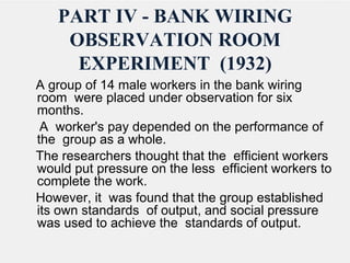 PART IV - BANK WIRING
OBSERVATION ROOM
EXPERIMENT (1932)
A group of 14 male workers in the bank wiring
room were placed under observation for six
months.
A worker's pay depended on the performance of
the group as a whole.
The researchers thought that the efficient workers
would put pressure on the less efficient workers to
complete the work.
However, it was found that the group established
its own standards of output, and social pressure
was used to achieve the standards of output.
 