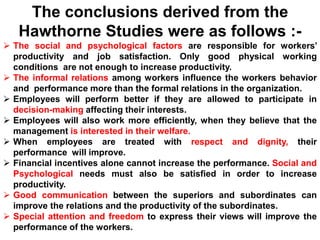 The conclusions derived from the
Hawthorne Studies were as follows :-
 The social and psychological factors are responsible for workers’
productivity and job satisfaction. Only good physical working
conditions are not enough to increase productivity.
 The informal relations among workers influence the workers behavior
and performance more than the formal relations in the organization.
 Employees will perform better if they are allowed to participate in
decision-making affecting their interests.
 Employees will also work more efficiently, when they believe that the
management is interested in their welfare.
 When employees are treated with respect and dignity, their
performance will improve.
 Financial incentives alone cannot increase the performance. Social and
Psychological needs must also be satisfied in order to increase
productivity.
 Good communication between the superiors and subordinates can
improve the relations and the productivity of the subordinates.
 Special attention and freedom to express their views will improve the
performance of the workers.
 