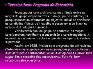 • Terceira fase: Programa de Entrevista.

      Preocupados com a diferença de atitude entre as
moças do grupo experimental e a do grupo de controle, os
pesquisadores se afastaram do objetivo inicial de verificar
as condições físicas de trabalho e passaram a se fixar no
estudo das relações humanas.
      Verificaram que, no grupo de controle, as moças
consideravam humilhante a supervisão e constrangedora. A
empresa nada conhecia sobre a opinião dos operários sobre
supervisão.
      Assim, em 1928, iniciou-se o programa de entrevistas
(Interviewing Program) com os empregados para conhecer
suas atitudes e sentimentos, ouvir suas opiniões e ouvir suas
sugestões a respeito dos supervisores. Este foi bem
recebido pelos operários.
 
