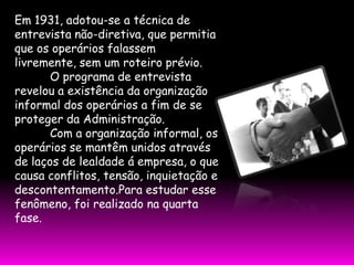 Em 1931, adotou-se a técnica de
entrevista não-diretiva, que permitia
que os operários falassem
livremente, sem um roteiro prévio.
       O programa de entrevista
revelou a existência da organização
informal dos operários a fim de se
proteger da Administração.
       Com a organização informal, os
operários se mantêm unidos através
de laços de lealdade á empresa, o que
causa conflitos, tensão, inquietação e
descontentamento.Para estudar esse
fenômeno, foi realizado na quarta
fase.
 