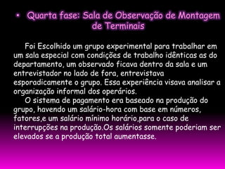 • Quarta fase: Sala de Observação de Montagem
                 de Terminais

   Foi Escolhido um grupo experimental para trabalhar em
um sala especial com condições de trabalho idênticas as do
departamento, um observado ficava dentro da sala e um
entrevistador no lado de fora, entrevistava
esporadicamente o grupo. Essa experiência visava analisar a
organização informal dos operários.
   O sistema de pagamento era baseado na produção do
grupo, havendo um salário-hora com base em números,
fatores,e um salário mínimo horário,para o caso de
interrupções na produção.Os salários somente poderiam ser
elevados se a produção total aumentasse.
 