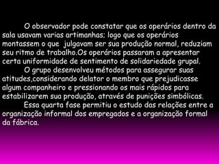 O observador pode constatar que os operários dentro da
sala usavam varias artimanhas; logo que os operários
montassem o que julgavam ser sua produção normal, reduziam
seu ritmo de trabalho.Os operários passaram a apresentar
certa uniformidade de sentimento de solidariedade grupal.
       O grupo desenvolveu métodos para assegurar suas
atitudes,considerando delator o membro que prejudicasse
algum companheiro e pressionando os mais rápidos para
estabilizarem sua produção, através de punições simbólicas.
       Essa quarta fase permitiu o estudo das relações entre a
organização informal dos empregados e a organização formal
da fábrica.
 