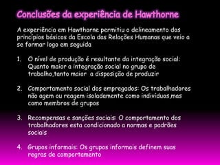 A experiência em Hawthorne permitiu o delineamento dos
princípios básicos da Escola das Relações Humanas que veio a
se formar logo em seguida

1.   O nível de produção é resultante da integração social:
     Quanto maior a integração social no grupo de
     trabalho,tanto maior a disposição de produzir

2. Comportamento social dos empregados: Os trabalhadores
   não agem ou reagem isoladamente como indivíduos,mas
   como membros de grupos

3. Recompensas e sanções sociais: O comportamento dos
   trabalhadores esta condicionado a normas e padrões
   sociais

4. Grupos informais: Os grupos informais definem suas
   regras de comportamento
 