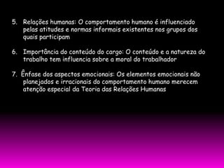 5. Relações humanas: O comportamento humano é influenciado
   pelas atitudes e normas informais existentes nos grupos dos
   quais participam

6. Importância do conteúdo do cargo: O conteúdo e a natureza do
   trabalho tem influencia sobre a moral do trabalhador

7. Ênfase dos aspectos emocionais: Os elementos emocionais não
    planejados e irracionais do comportamento humano merecem
    atenção especial da Teoria das Relações Humanas
 
