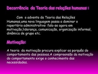 Com o advento da Teoria das Relações
Humanas,uma nova linguagem passa a dominar o
repertório administrativo: fala-se agora em
motivação,liderança, comunicação, organização informal,
dinâmica de grupo etc.




A teoria da motivação procura explicar os porquês do
comportamento das pessoas.A compreensão da motivação
do comportamento exige o conhecimento das
necessidades.
 