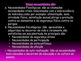 a. Necessidades Fisiológicas: são as chamadas
   necessidades vitais relacionadas com a sobrevivência
   do individuo,como por exemplo: alimentação, sono,
   atividade física, satisfação sexual,abrigo e proteção
   contra os elementos e de segurança física contra os
   perigos.
b. Necessidades Psicológicas: São aprendidas e
   adquiridas no decorrer da vida e raramente são
   satisfeitas em sua plenitude.As principais são:
    • Necessidades de segurança intima
    • Necessidades de participação
    • Necessidades de autoconfiança
    • Necessidades de afeição
C. Necessidades de auto realização: São as necessidades
 mais elevadas e decorrem da educação e da cultura da
 pessoa.
 