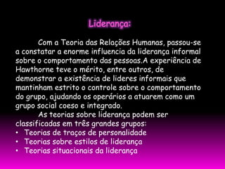 Com a Teoria das Relações Humanas, passou-se
a constatar a enorme influencia da liderança informal
sobre o comportamento das pessoas.A experiência de
Hawthorne teve o mérito, entre outros, de
demonstrar a existência de lideres informais que
mantinham estrito o controle sobre o comportamento
do grupo, ajudando os operários a atuarem como um
grupo social coeso e integrado.
       As teorias sobre liderança podem ser
classificadas em três grandes grupos:
• Teorias de traços de personalidade
• Teorias sobre estilos de liderança
• Teorias situacionais da liderança
 