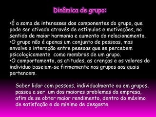 •É a soma de interesses dos componentes do grupo, que
pode ser ativado através de estímulos e motivações, no
sentido de maior harmonia e aumento do relacionamento.
•O grupo não é apenas um conjunto de pessoas, mas
envolve a interação entre pessoas que se percebem
psicologicamente como membros de um grupo.
•O comportamento, as atitudes, as crenças e os valores do
individuo baseiam-se firmemente nos grupos aos quais
pertencem.

  Saber lidar com pessoas, individualmente ou em grupos,
  passou a ser um dos maiores problemas da empresa,
  afim de se obter maior rendimento, dentro do máximo
  de satisfação e do mínimo de desgaste.
 