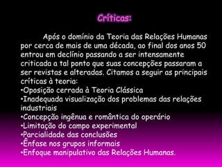 Após o domínio da Teoria das Relações Humanas
por cerca de mais de uma década, ao final dos anos 50
entrou em declínio passando a ser intensamente
criticada a tal ponto que suas concepções passaram a
ser revistas e alteradas. Citamos a seguir as principais
críticas à teoria:
•Oposição cerrada à Teoria Clássica
•Inadequada visualização dos problemas das relações
industriais
•Concepção ingênua e romântica do operário
•Limitação do campo experimental
•Parcialidade das conclusões
•Ênfase nos grupos informais
•Enfoque manipulativo das Relações Humanas.
 
