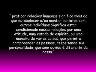 “ praticar relações humanas significa mais do
 que estabelecer e/ou manter contatos com
       outros indivíduos.Significa estar
    condicionado nessas relações por uma
   atitude, num estado de espírito, ou uma
    maneira de ver as coisas, que permita
  compreender as pessoas, respeitando sua
personalidade, que sem duvida é diferente da
                    nossa.”
 