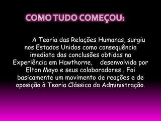 A Teoria das Relações Humanas, surgiu
    nos Estados Unidos como consequência
      imediata das conclusões obtidas na
Experiência em Hawthorne, desenvolvida por
    Elton Mayo e seus colaboradores . Foi
 basicamente um movimento de reações e de
 oposição à Teoria Clássica da Administração.
 