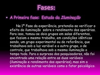 • A Primeira fase: Estudo da Iluminação

      Na 1ª Fase da experiência, pretendia-se verificar o
 efeito da iluminação sobre o rendimento dos operários.
 Para isso, tomou-se dois grupos em salas diferentes,
 que faziam o mesmo trabalho, em condições idênticas
 sendo, um grupo experimental ou de referência, que
 trabalhava sob a luz variável e o outro grupo, o de
 controle, que trabalhava sob a mesma iluminação o
 tempo todo. Para a surpresa dos pesquisadores, não foi
 encontrada uma relação entre as duas variáveis
 (iluminação e rendimento dos operários), mas sim a
 existência de outras variáveis como o fator psicológico.
 