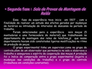 • Segunda fase : Sala de Provas de Montagem de
                             Relés
        Essa fase da experiência teve inicio em 1927 , com a
finalidade de realizar um estudo dos efeitos gerados por mudanças
de horários ou introdução de intervalos de descanso no período de
trabalho.
        Foram selecionadas para a experiência        seis moças (5
montadoras e uma fornecedora de material) que trabalhavam no
departamento de montagem dos reles de telefone,já que nesse
departamento haviam sido constatadas ligeiras modificações no ritmo
de produção de peças.
        O grupo experimental tinha um supervisor,como no grupo de
controle,alem de um observador que permanecia na sala e observava o
trabalho e assegurava o espírito de cooperação das moças.A produção
foi o índice de comparação entre o grupo experimental (sujeito a
mudanças nas condições de trabalho) e o grupo de controle
(trabalhava em condições constantes).
 