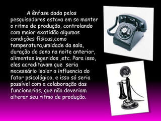 A ênfase dada pelos
pesquisadores estava em se manter
o ritmo de produção, controlando
com maior exatidão algumas
condições físicas,como
temperatura,umidade da sala,
duração do sono na noite anterior,
alimentos ingeridos ,etc. Para isso,
eles acreditavam que seria
necessário isolar a influencia do
fator psicológico, e isso só seria
possível com a colaboração das
funcionarias, que não deveriam
alterar seu ritmo de produção.
 