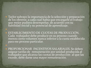 Taylor subrayo la importancia de la selección y preparación  de los obreros: a cada cual había que encargarle el trabajo que mejor pudiera desempeñar, de acuerdo con su habilidad inicial y su potencial de aprendizaje. ESTABLECIMIENTO DE CUOTAS DE PRODUCCIÓN. Cada  trabajador debe producir en su proceso cuando menos cierto volumen nunca inferior a la cuota establecida para ese proceso particular. PROPORCIONAR  INCENTIVOS SALARIALES. Se deben  asignar tarifas de  remuneración por unidad producida al trabajador que alcanza las cuotas de producción  al que las excede, debe darse una mayor remuneración.