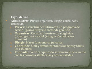 Fayol define:Administrar: Prever, organizar, dirigir, coordinar y controlar.Prever: Estructurar el futuro con un programa de acción  (plan o proyecto rector de gerencia).Organizar: Construir la estructura orgánica (organigrama) y social (integración del factor humano). Dirigir: Hacer funcionar al personalCoordinar: Unir y armonizar todos los actos y todos los esfuerzos.Controlar: Verificar que todo se desarrolle de acuerdo con las normas establecidas y ordenes dadas. 